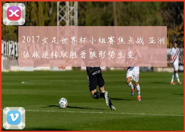 2017女足世界杯小组赛焦点战 亚洲劲旅逆转取胜晋级形势生变