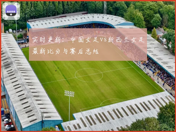 实时更新：中国女足vs新西兰女足最新比分与赛后总结