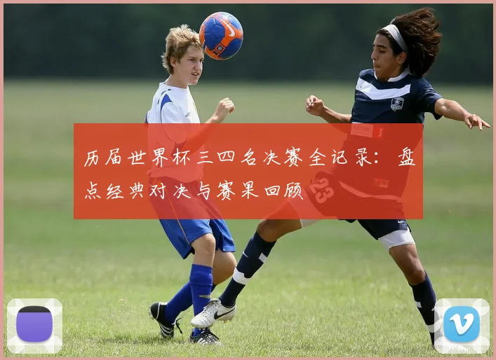 历届世界杯三四名决赛全记录：盘点经典对决与赛果回顾