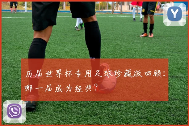 历届世界杯专用足球珍藏版回顾：哪一届成为经典？