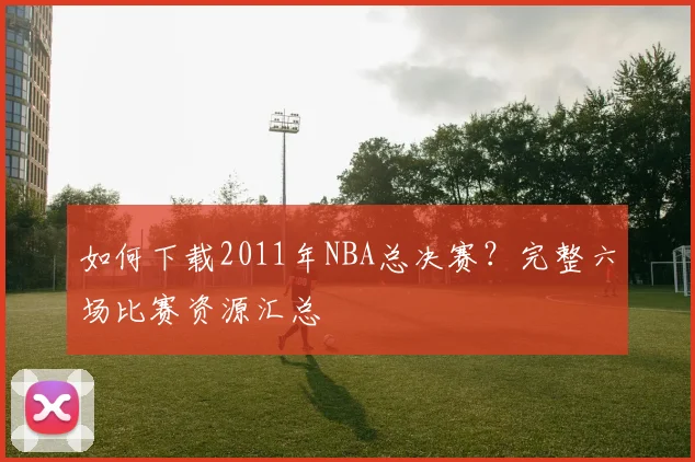 如何下载2011年NBA总决赛？完整六场比赛资源汇总