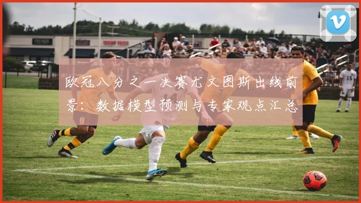 欧冠八分之一决赛尤文图斯出线前景：数据模型预测与专家观点汇总