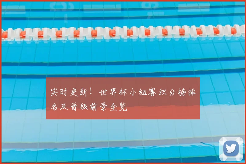 实时更新！世界杯小组赛积分榜排名及晋级前景全览