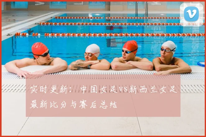 实时更新:中国女足vs新西兰女足最新比分与赛后总结