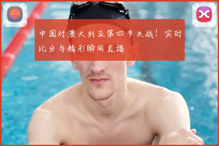 中国对澳大利亚第四节决战！实时比分与精彩瞬间直播