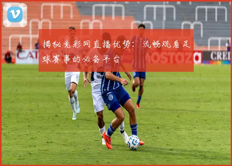 揭秘竞彩网直播优势：流畅观看足球赛事的必备平台
