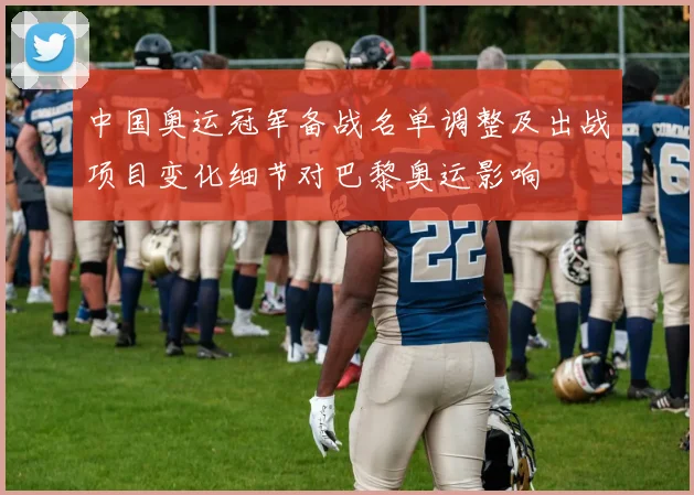 中国奥运冠军备战名单调整及出战项目变化细节对巴黎奥运影响