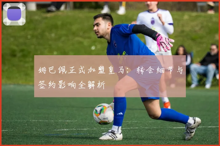 姆巴佩正式加盟皇马：转会细节与签约影响全解析