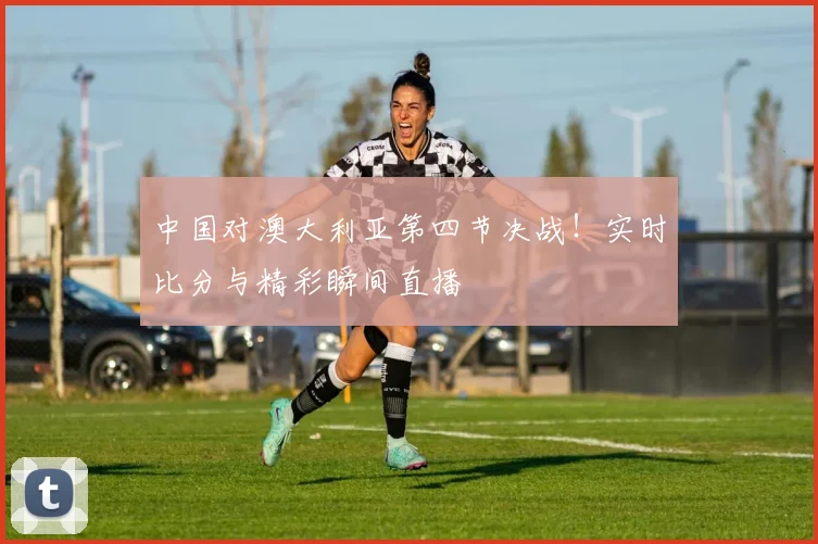 中国对澳大利亚第四节决战！实时比分与精彩瞬间直播