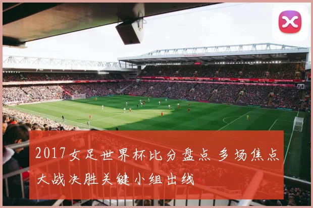 2017女足世界杯比分盘点 多场焦点大战决胜关键小组出线