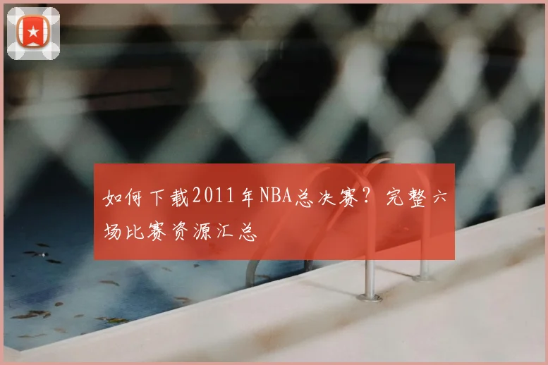 如何下载2011年NBA总决赛？完整六场比赛资源汇总
