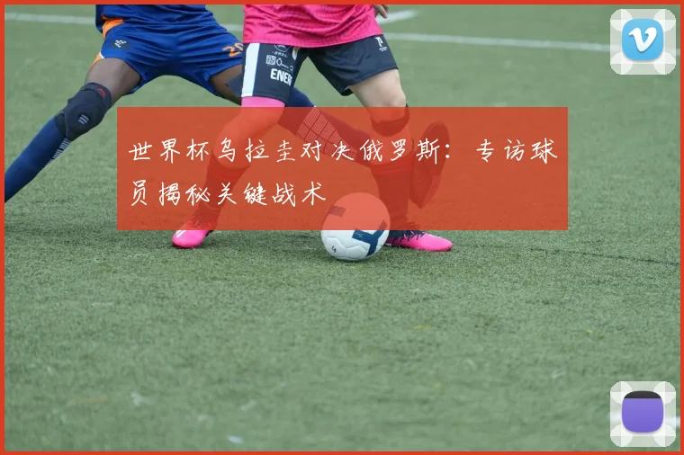 世界杯乌拉圭对决俄罗斯：专访球员揭秘关键战术