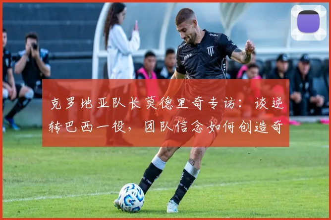 克罗地亚队长莫德里奇专访：谈逆转巴西一役，团队信念如何创造奇迹