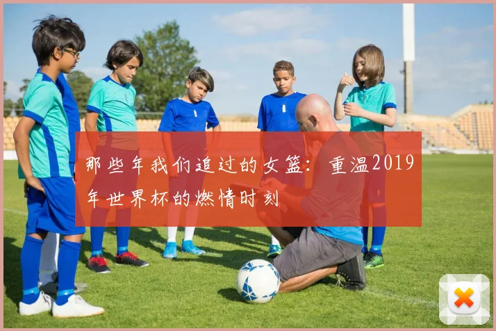 那些年我们追过的女篮：重温2019年世界杯的燃情时刻