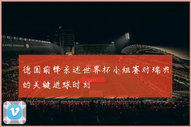 德国前锋亲述世界杯小组赛对瑞典的关键进球时刻