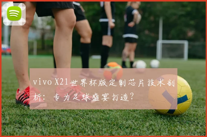 vivo X21世界杯版定制芯片技术剖析：专为足球盛宴打造？