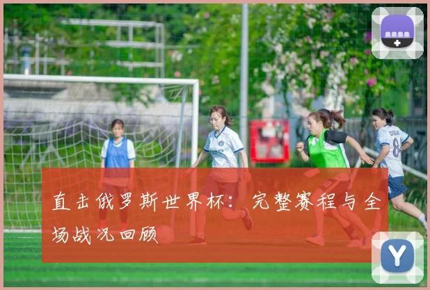 直击俄罗斯世界杯：完整赛程与全场战况回顾