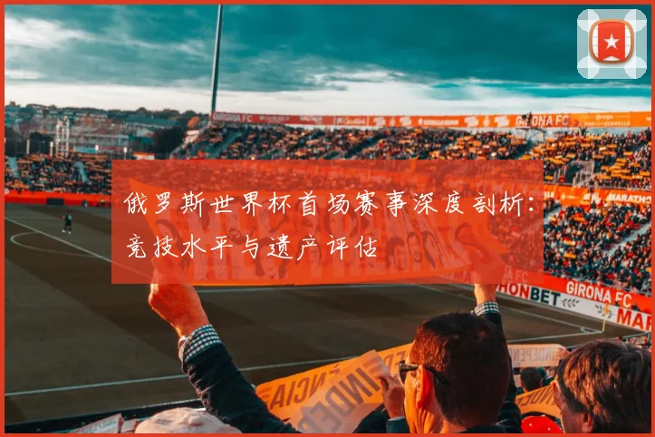 俄罗斯世界杯首场赛事深度剖析：竞技水平与遗产评估