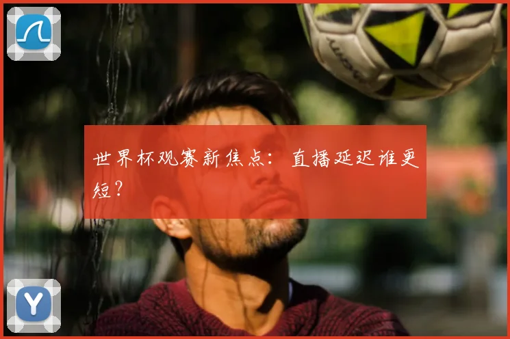 世界杯观赛新焦点:直播延迟谁更短?