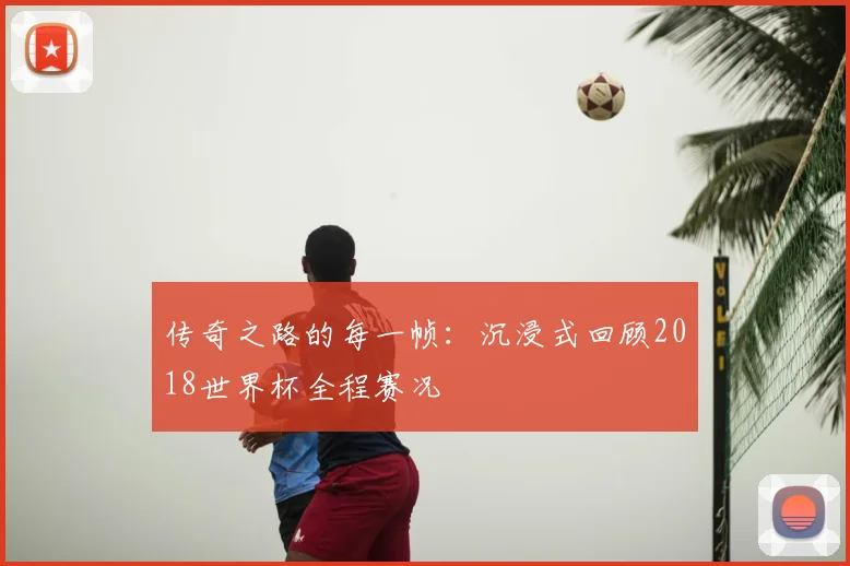 传奇之路的每一帧：沉浸式回顾2018世界杯全程赛况
