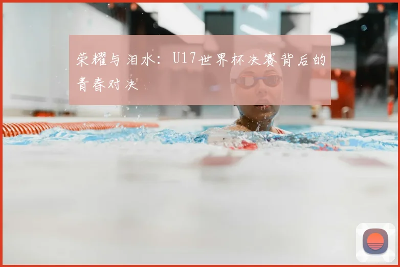荣耀与泪水：U17世界杯决赛背后的青春对决