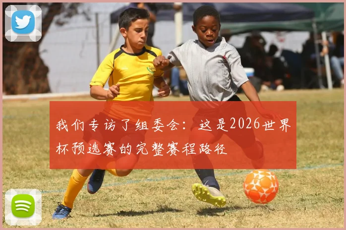 我们专访了组委会：这是2026世界杯预选赛的完整赛程路径