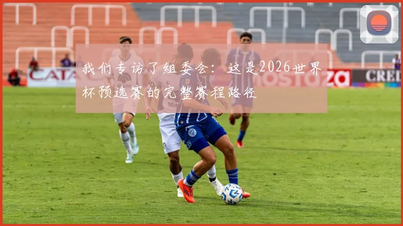 我们专访了组委会：这是2026世界杯预选赛的完整赛程路径