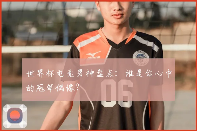 世界杯电竞男神盘点：谁是你心中的冠军偶像？