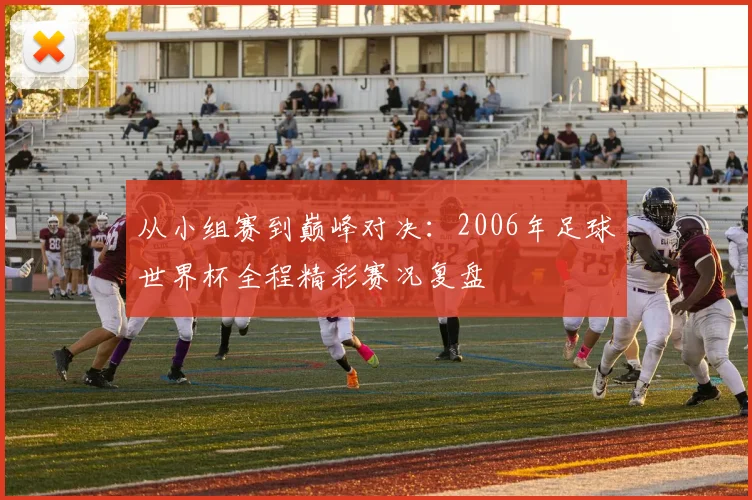 从小组赛到巅峰对决：2006年足球世界杯全程精彩赛况复盘