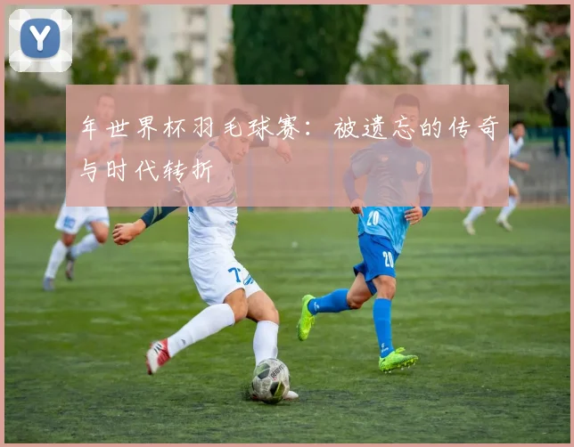 年世界杯羽毛球赛:被遗忘的传奇与时代转折