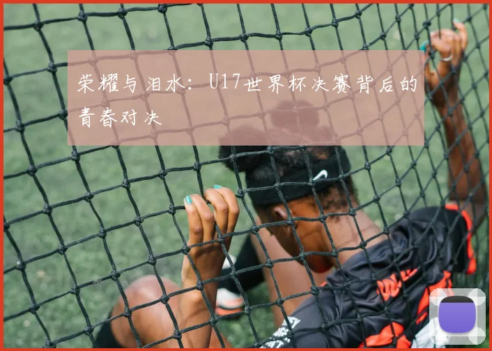 荣耀与泪水：U17世界杯决赛背后的青春对决