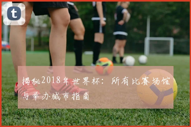 揭秘2018年世界杯:所有比赛场馆与举办城市指南