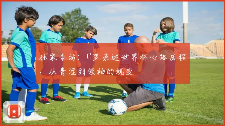 独家专访:C罗亲述世界杯心路历程,从青涩到领袖的蜕变