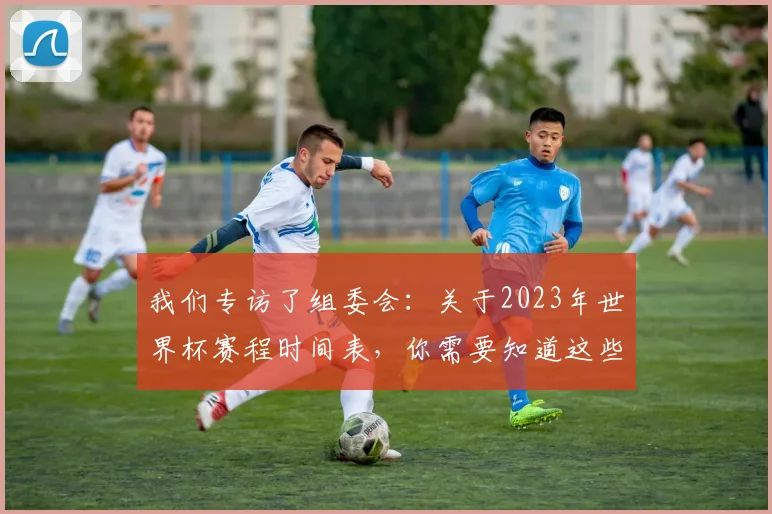 我们专访了组委会：关于2023年世界杯赛程时间表，你需要知道这些