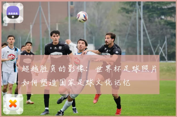 超越胜负的影像：世界杯足球照片如何塑造国家足球文化记忆