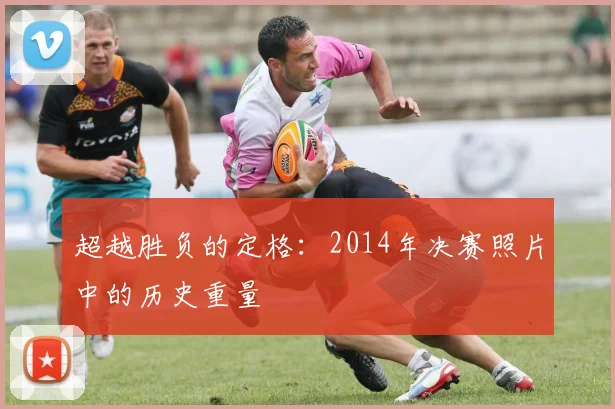 超越胜负的定格：2014年决赛照片中的历史重量