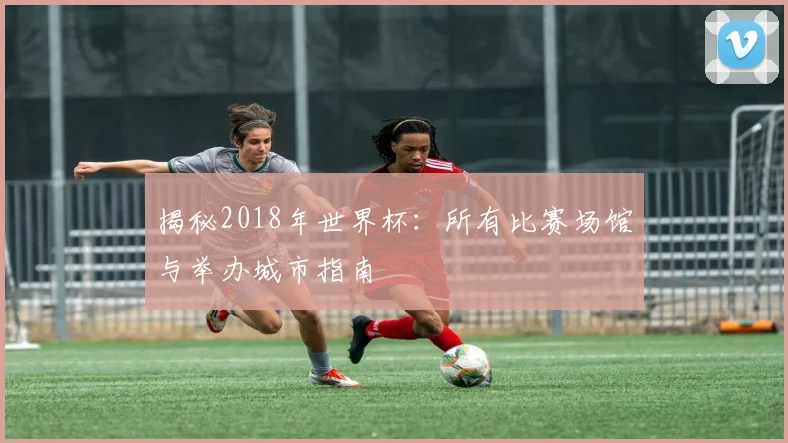 揭秘2018年世界杯：所有比赛场馆与举办城市指南