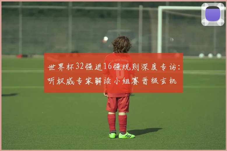 世界杯32强进16强规则深度专访:听权威专家解读小组赛晋级玄机