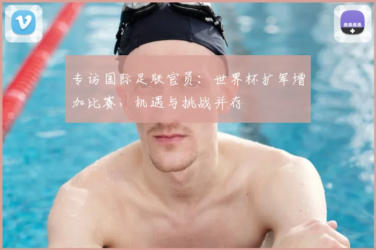 专访国际足联官员:世界杯扩军增加比赛,机遇与挑战并存