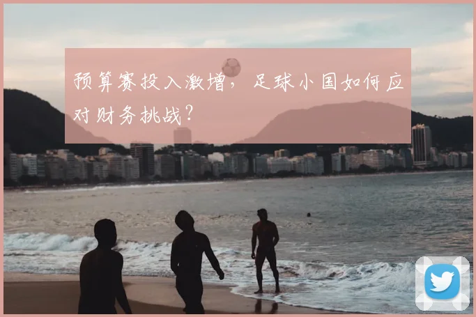 预算赛投入激增，足球小国如何应对财务挑战？